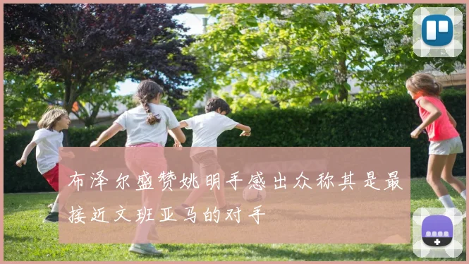 布泽尔盛赞姚明手感出众称其是最接近文班亚马的对手