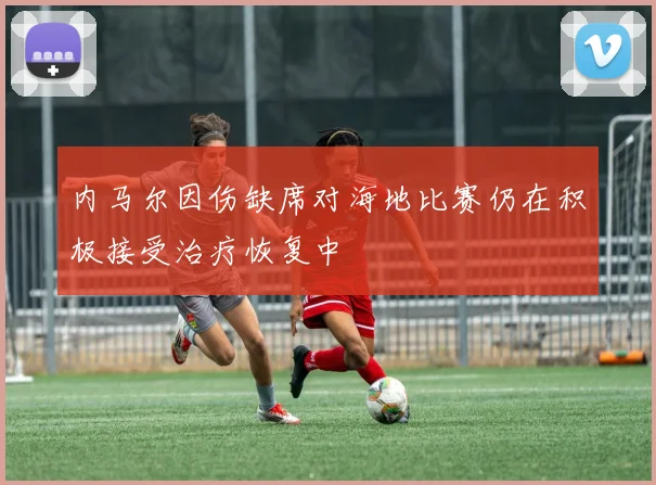 内马尔因伤缺席对海地比赛仍在积极接受治疗恢复中