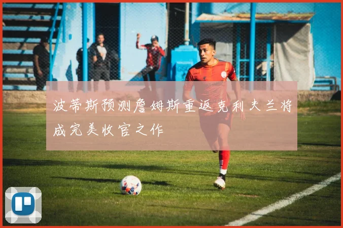 波蒂斯预测詹姆斯重返克利夫兰将成完美收官之作