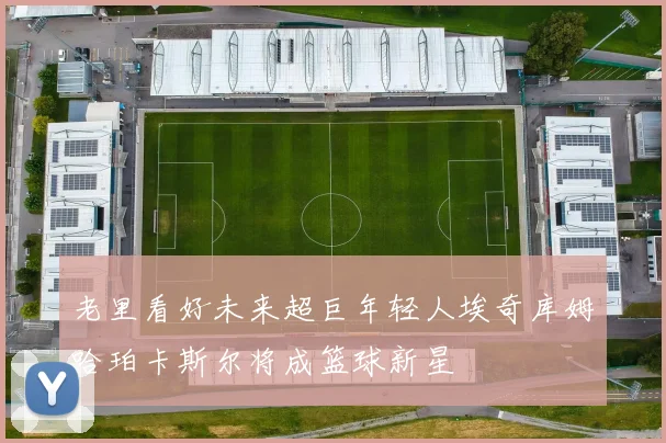 老里看好未来超巨年轻人埃奇库姆哈珀卡斯尔将成篮球新星
