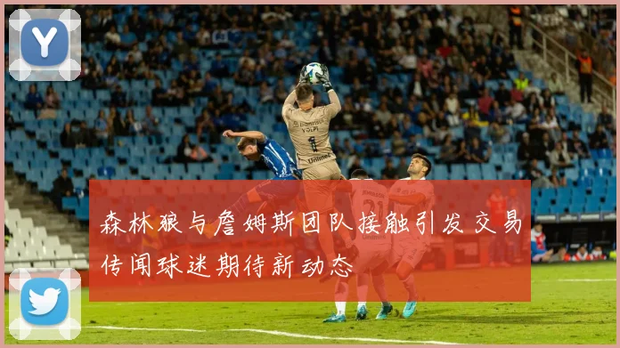 森林狼与詹姆斯团队接触引发交易传闻球迷期待新动态