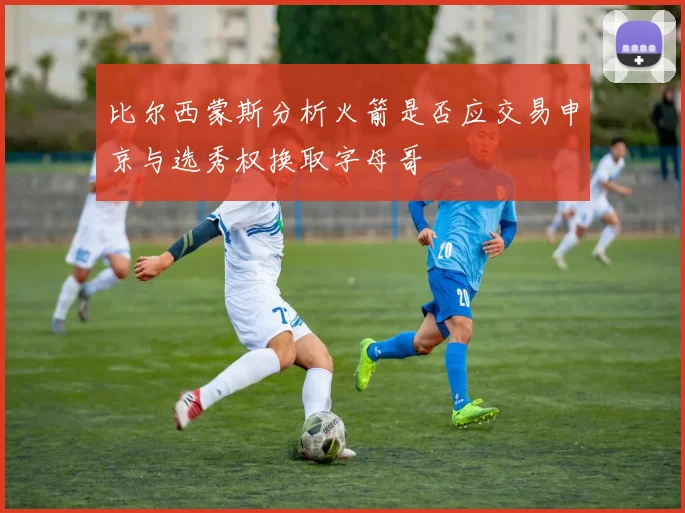 比尔西蒙斯分析火箭是否应交易申京与选秀权换取字母哥