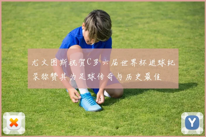尤文图斯祝贺C罗六届世界杯进球纪录称赞其为足球传奇与历史最佳