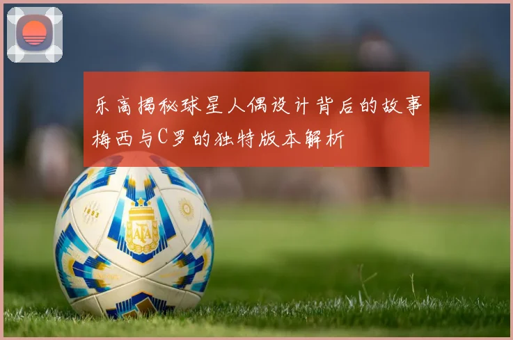 乐高揭秘球星人偶设计背后的故事梅西与C罗的独特版本解析