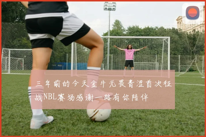 三年前的今天金牛无畏青涩首次征战NBL赛场感谢一路有你陪伴