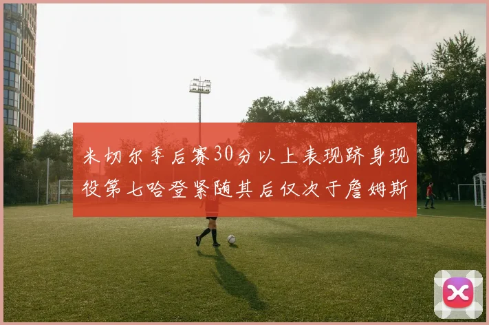 米切尔季后赛30分以上表现跻身现役第七哈登紧随其后仅次于詹姆斯杜兰特库里