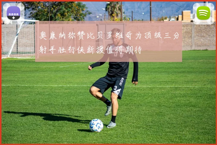 奥康纳称赞比贝罗维奇为顶级三分射手独行侠新援值得期待