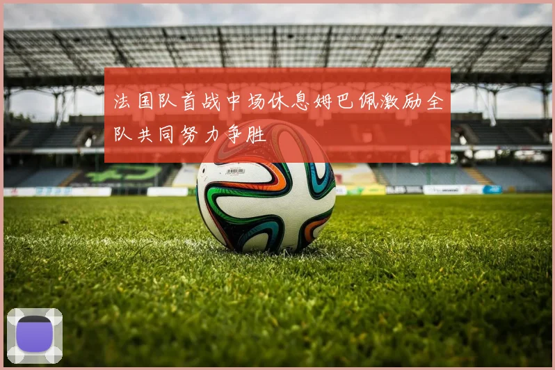 法国队首战中场休息姆巴佩激励全队共同努力争胜