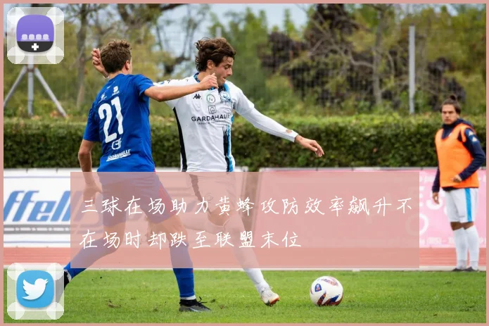 三球在场助力黄蜂攻防效率飙升不在场时却跌至联盟末位