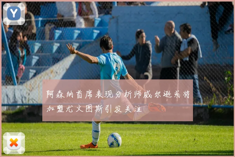 阿森纳首席表现分析师威尔逊或将加盟尤文图斯引发关注