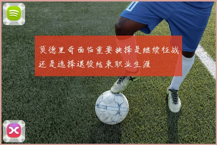 莫德里奇面临重要抉择是继续征战还是选择退役结束职业生涯