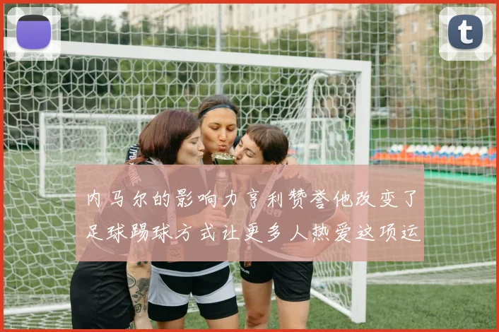 内马尔的影响力亨利赞誉他改变了足球踢球方式让更多人热爱这项运动