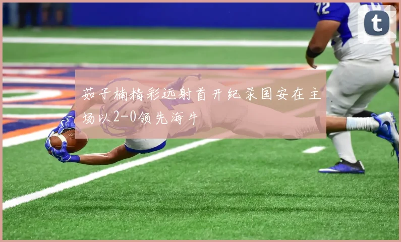 茹子楠精彩远射首开纪录国安在主场以2-0领先海牛
