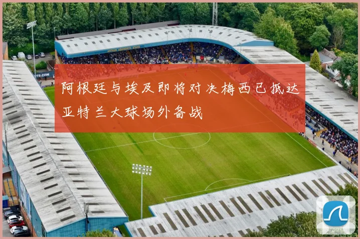 阿根廷与埃及即将对决梅西已抵达亚特兰大球场外备战