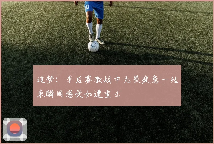 追梦：季后赛激战中无畏疲惫一结束瞬间感受如遭重击