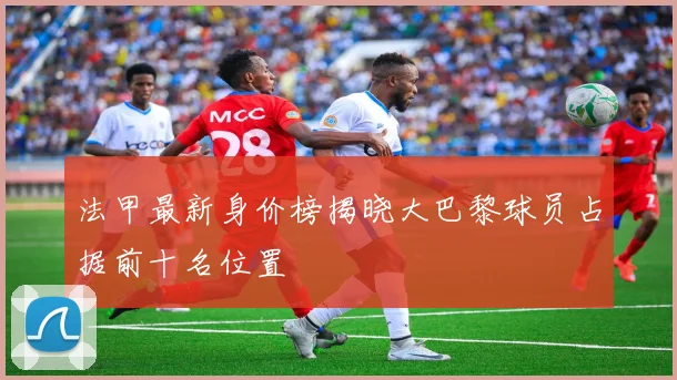 法甲最新身价榜揭晓大巴黎球员占据前十名位置