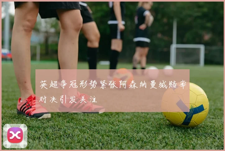英超争冠形势紧张阿森纳曼城赔率对决引发关注
