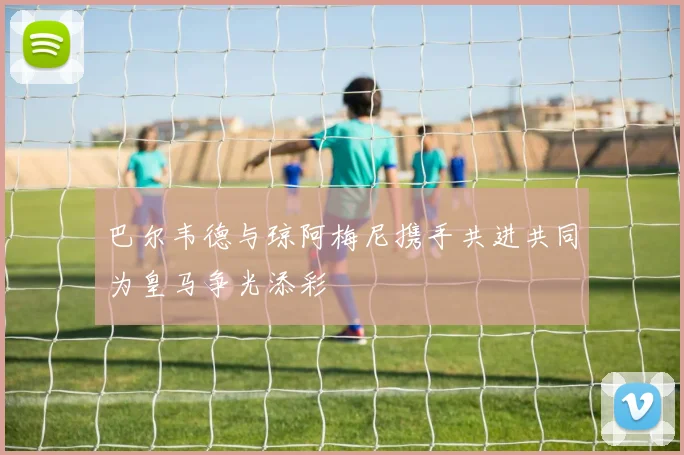巴尔韦德与琼阿梅尼携手共进共同为皇马争光添彩
