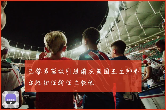 巴黎男篮欲引进前灰熊国王主帅乔尔格担任新任主教练