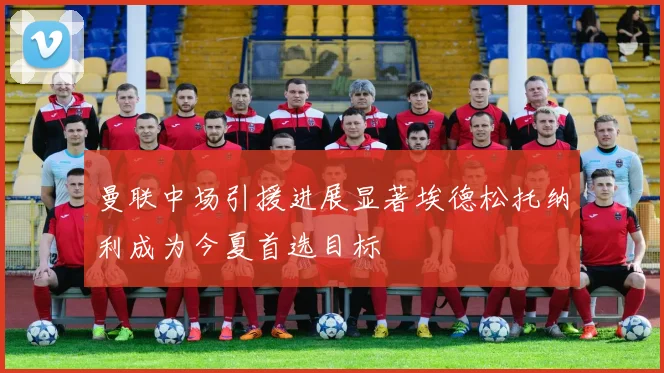 曼联中场引援进展显著埃德松托纳利成为今夏首选目标
