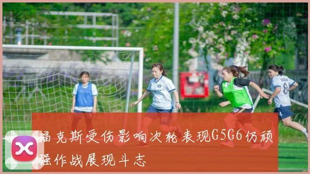 福克斯受伤影响次轮表现G5G6仍顽强作战展现斗志