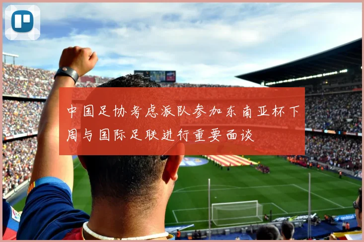 中国足协考虑派队参加东南亚杯下周与国际足联进行重要面谈