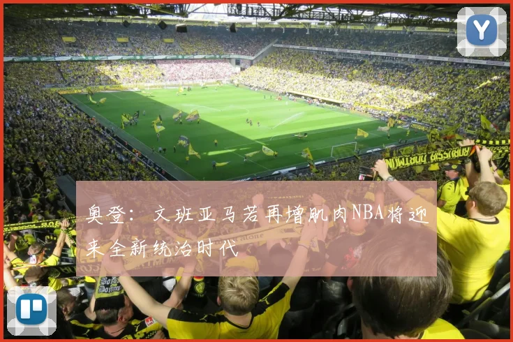奥登：文班亚马若再增肌肉NBA将迎来全新统治时代